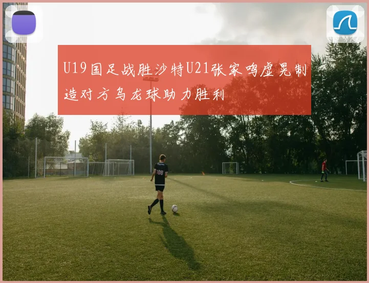 U19国足战胜沙特U21张家鸣虚晃制造对方乌龙球助力胜利
