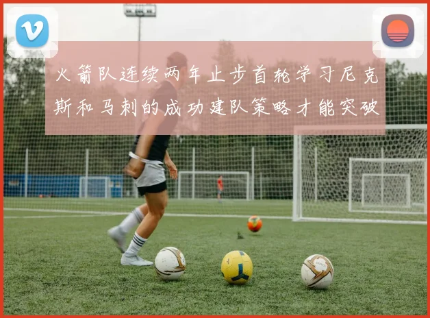 火箭队连续两年止步首轮学习尼克斯和马刺的成功建队策略才能突破瓶颈