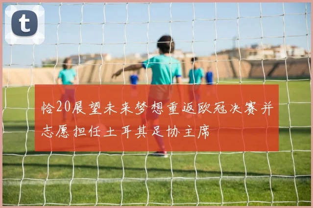 恰20展望未来梦想重返欧冠决赛并志愿担任土耳其足协主席