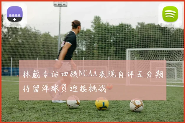 林葳专访回顾NCAA表现自评五分期待留洋球员迎接挑战