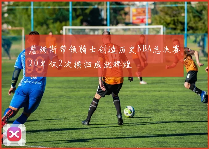 詹姆斯带领骑士创造历史NBA总决赛20年仅2次横扫成就辉煌