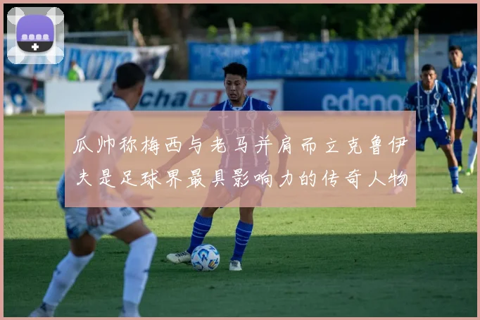 瓜帅称梅西与老马并肩而立克鲁伊夫是足球界最具影响力的传奇人物