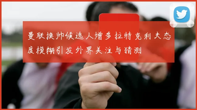曼联换帅候选人增多拉特克利夫态度模糊引发外界关注与猜测