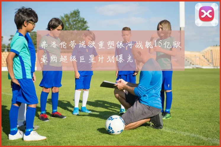 弗洛伦蒂诺欲重塑银河战舰15亿欧豪购超级巨星计划曝光
