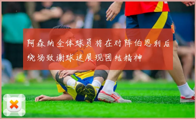阿森纳全体球员将在对阵伯恩利后绕场致谢球迷展现团结精神