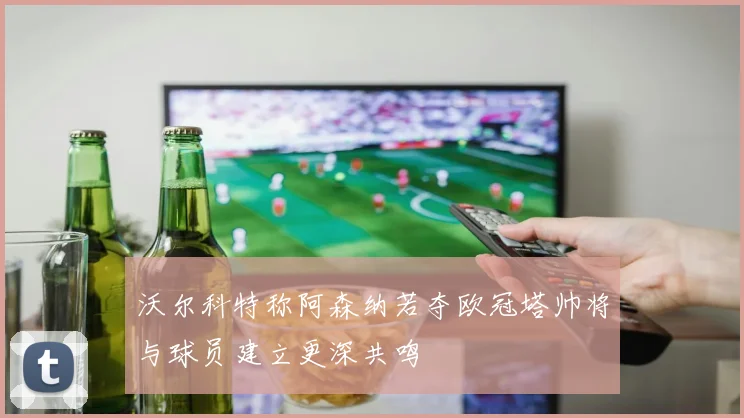 沃尔科特称阿森纳若夺欧冠塔帅将与球员建立更深共鸣