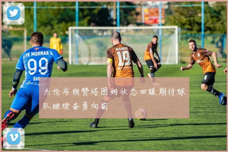 杰伦布朗赞塔图姆状态回暖期待球队继续奋勇向前