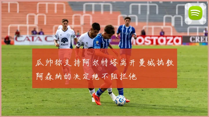 瓜帅称支持阿尔特塔离开曼城执教阿森纳的决定绝不阻拦他