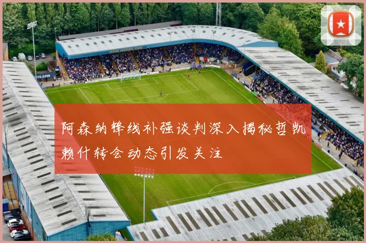 阿森纳锋线补强谈判深入揭秘哲凯赖什转会动态引发关注