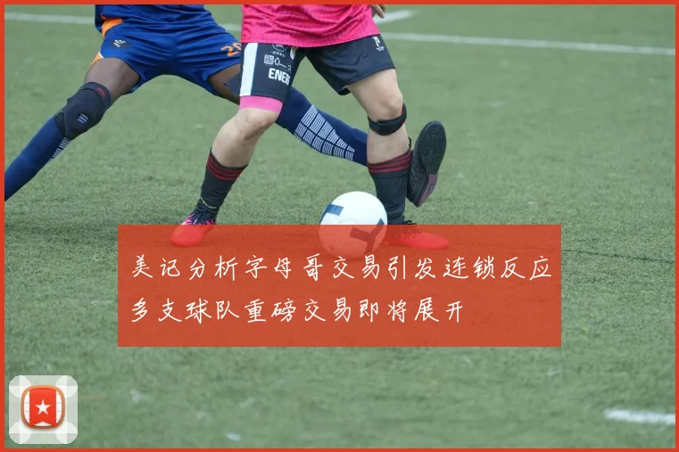 美记分析字母哥交易引发连锁反应多支球队重磅交易即将展开