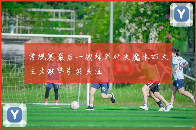 常规赛最后一战绿军对决魔术四大主力缺阵引发关注