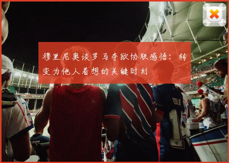 穆里尼奥谈罗马夺欧协联感悟：转变为他人着想的关键时刻