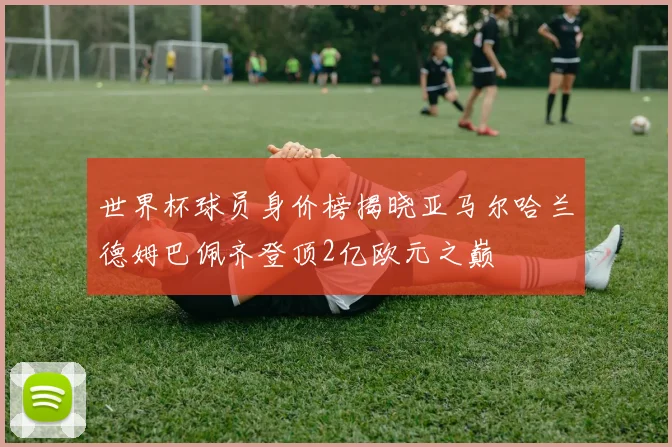 世界杯球员身价榜揭晓亚马尔哈兰德姆巴佩齐登顶2亿欧元之巅