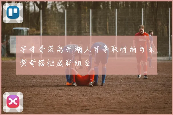 字母哥若离开湖人可争取特纳与东契奇搭档成新组合