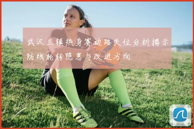武汉三镇热身赛边路失位分析揭示防线轮转隐患与改进方向