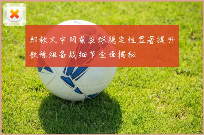 郑钦文中网前发球稳定性显著提升教练组备战细节全面揭秘