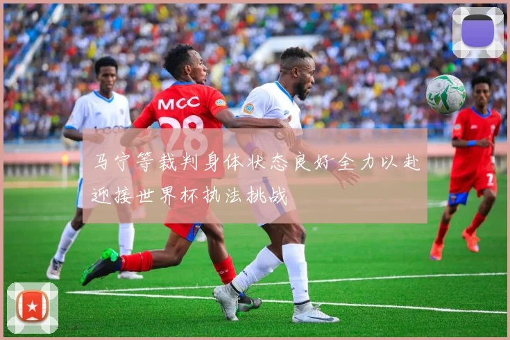 马宁等裁判身体状态良好全力以赴迎接世界杯执法挑战