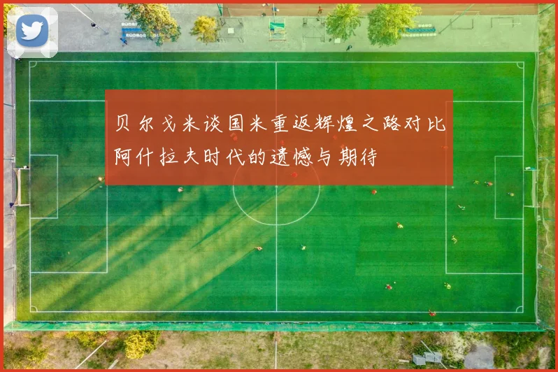 贝尔戈米谈国米重返辉煌之路对比阿什拉夫时代的遗憾与期待