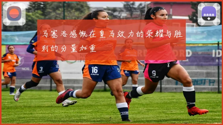 马塞洛感慨在皇马效力的荣耀与胜利的分量加重