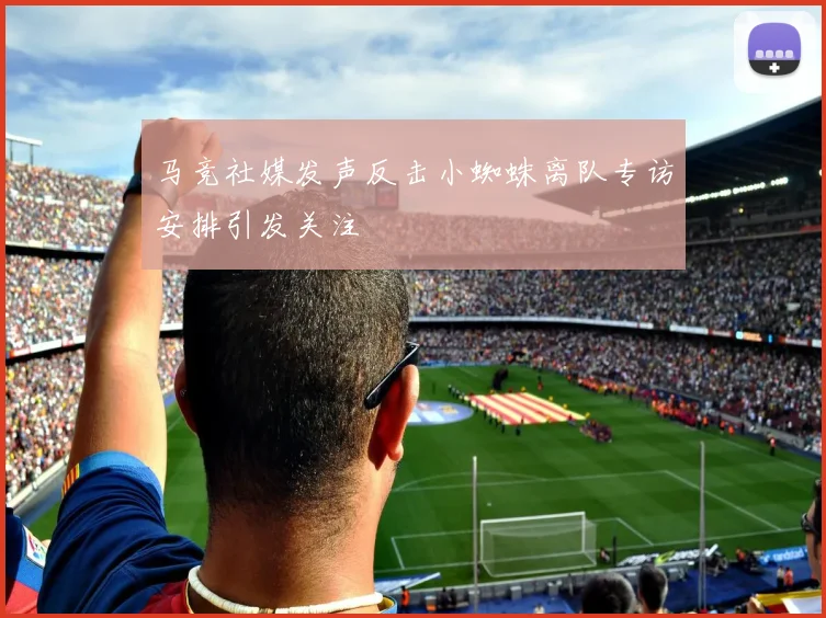 马竞社媒发声反击小蜘蛛离队专访安排引发关注