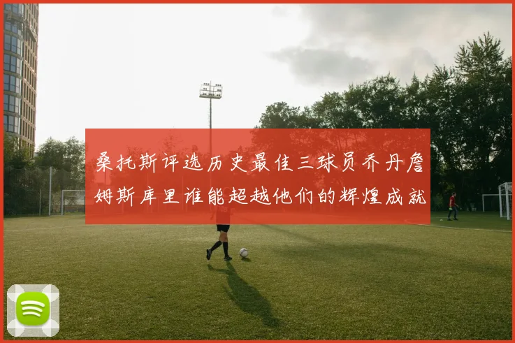 桑托斯评选历史最佳三球员乔丹詹姆斯库里谁能超越他们的辉煌成就
