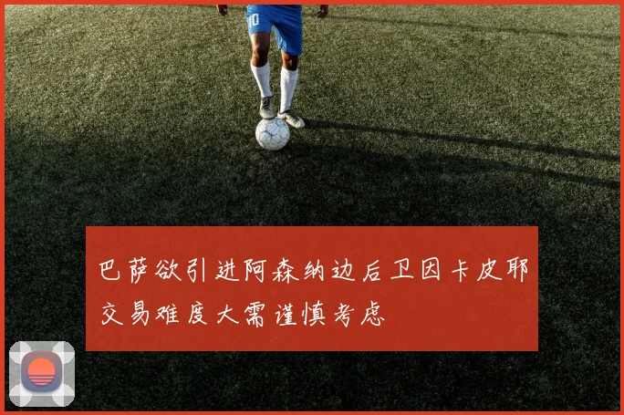 巴萨欲引进阿森纳边后卫因卡皮耶交易难度大需谨慎考虑