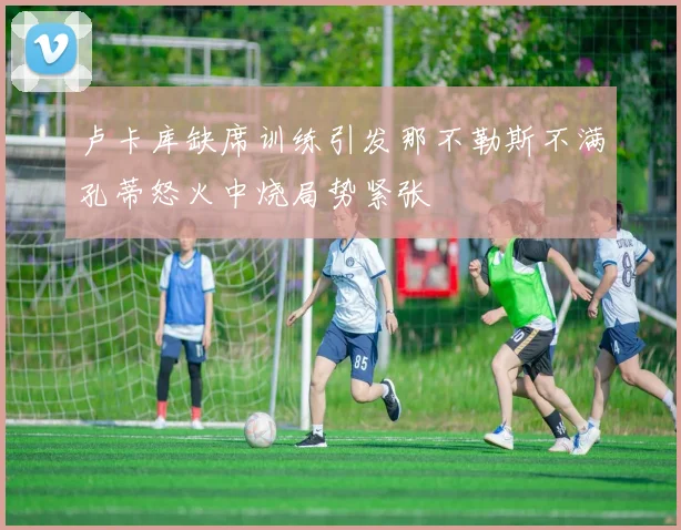 卢卡库缺席训练引发那不勒斯不满孔蒂怒火中烧局势紧张