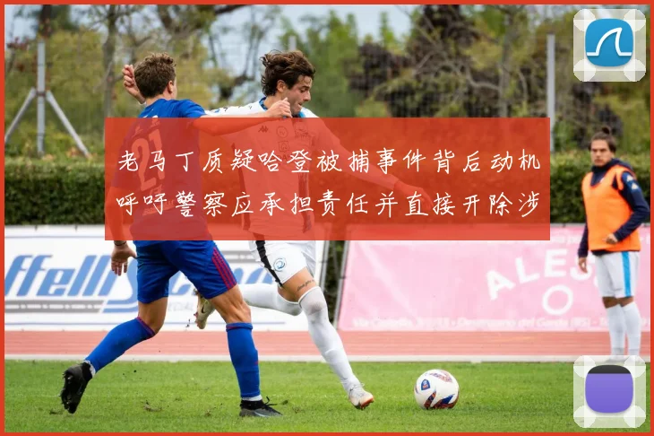 老马丁质疑哈登被捕事件背后动机呼吁警察应承担责任并直接开除涉事人员
