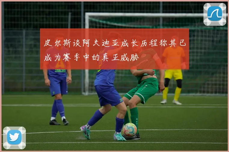 皮尔斯谈阿夫迪亚成长历程称其已成为赛季中的真正威胁