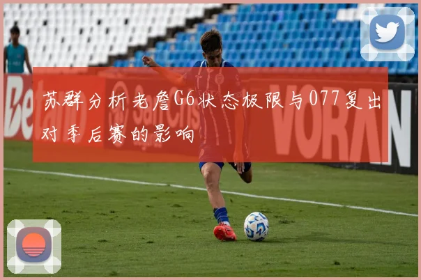 苏群分析老詹G6状态极限与077复出对季后赛的影响