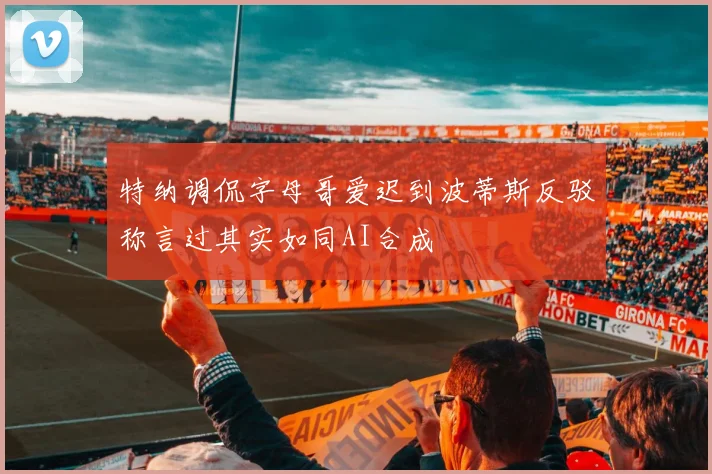 特纳调侃字母哥爱迟到波蒂斯反驳称言过其实如同AI合成