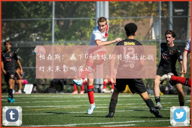 帕森斯：赢下G4的球队将夺冠此战对未来影响深远